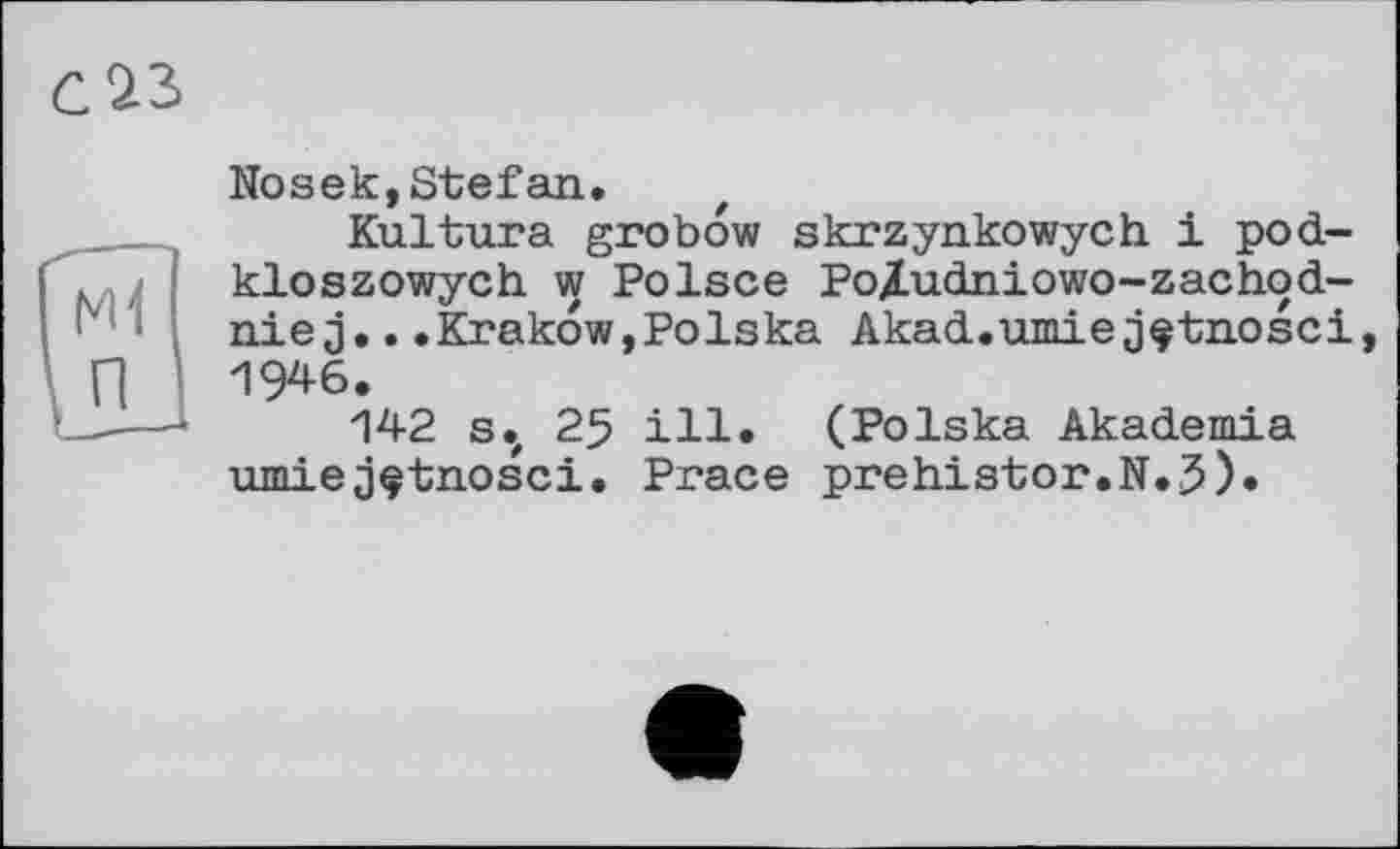 ﻿Nosek,Stefan.
Kultura grobow skrzynkowych. 1 pod-kloszowych w Polsce PoAudniowo-zachod-nie j...Krakow,Polska Akad.umie jçtnosci 1946.
142 s.z 25 ill. (Polska Akademia nmiej^tnosci. Prace prehistor.N.J).